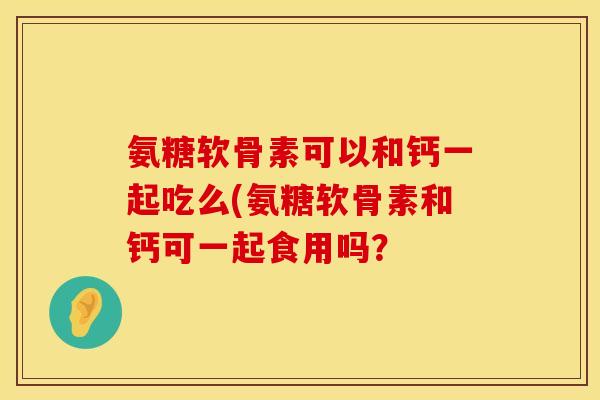 氨糖软骨素可以和钙一起吃么(氨糖软骨素和钙可一起食用吗？