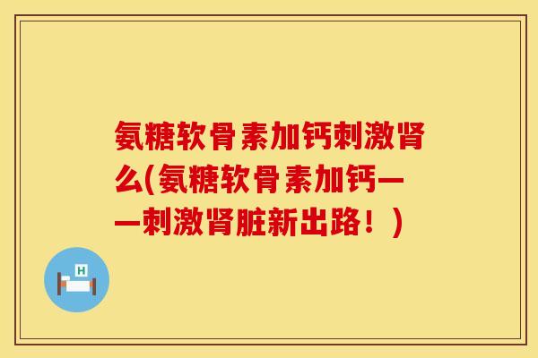 氨糖软骨素加钙刺激肾么(氨糖软骨素加钙——刺激肾脏新出路！)