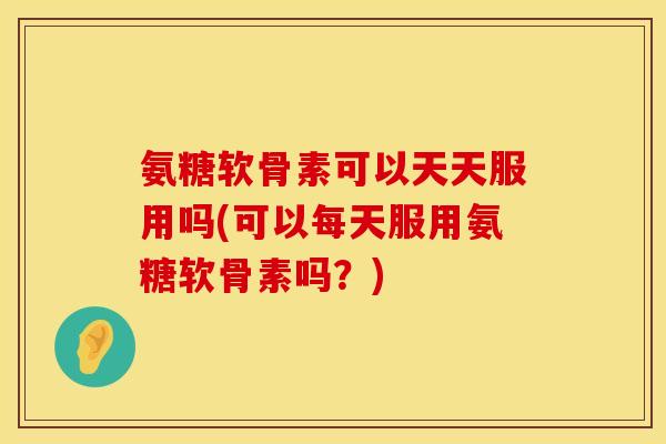 氨糖软骨素可以天天服用吗(可以每天服用氨糖软骨素吗？)