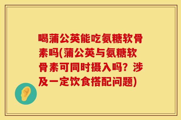 喝蒲公英能吃氨糖软骨素吗(蒲公英与氨糖软骨素可同时摄入吗？涉及一定饮食搭配问题)