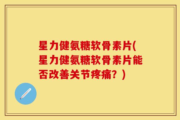 星力健氨糖软骨素片(星力健氨糖软骨素片能否改善关节?) 星力健氨糖软骨素片(星力健氨糖软骨素片能否改善关节?)
