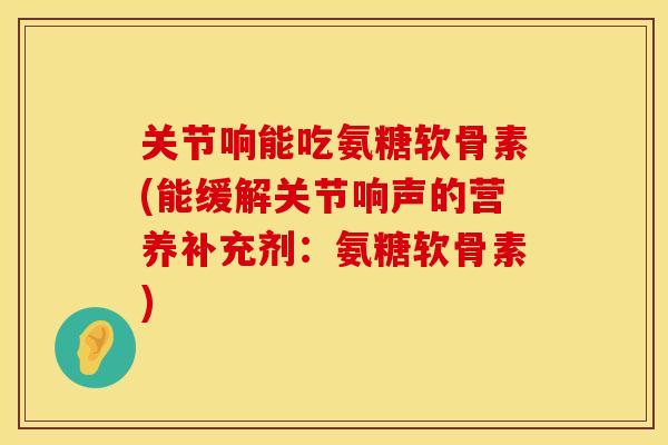 关节响能吃氨糖软骨素(能缓解关节响声的营养补充剂:氨糖软骨素)