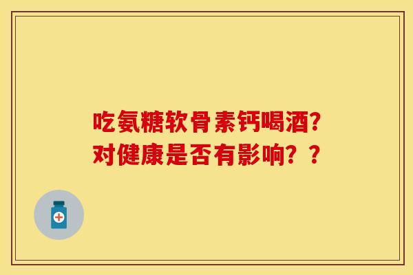 吃氨糖软骨素钙喝酒？对健康是否有影响？？