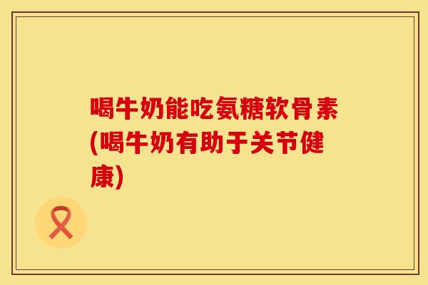 喝牛奶能吃氨糖软骨素(喝牛奶有助于关节健康)