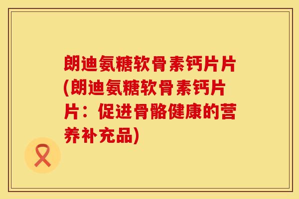 朗迪氨糖软骨素钙片片(朗迪氨糖软骨素钙片片：促进骨骼健康的营养补充品)
