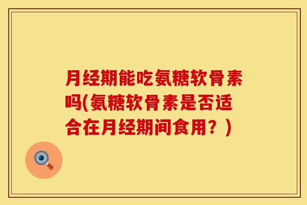 月经期能吃氨糖软骨素吗(氨糖软骨素是否适合在月经期间食用？)