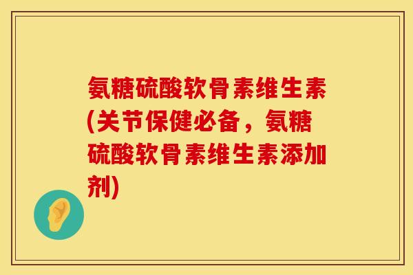 氨糖硫酸软骨素维生素(关节保健必备，氨糖硫酸软骨素维生素添加剂)
