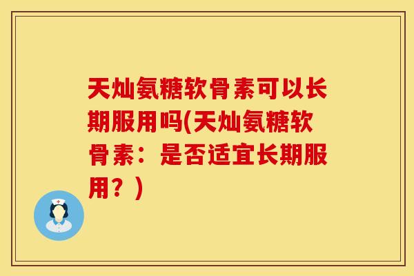 天灿氨糖软骨素可以长期服用吗(天灿氨糖软骨素:是否适宜长期服用?)