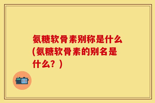 氨糖软骨素别称是什么(氨糖软骨素的别名是什么？)
