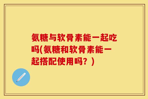 氨糖与软骨素能一起吃吗(氨糖和软骨素能一起搭配使用吗？)