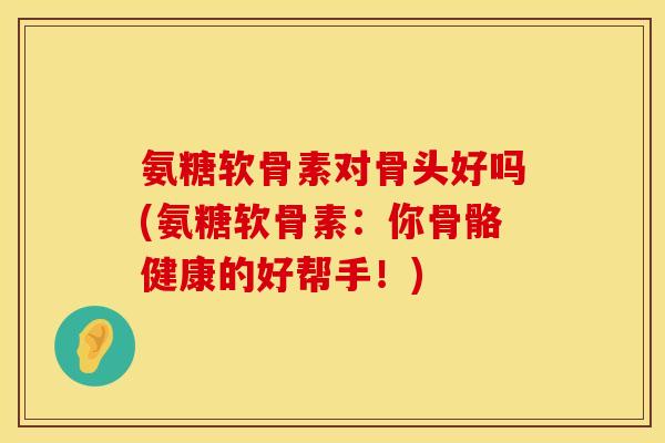 氨糖软骨素对骨头好吗(氨糖软骨素：你骨骼健康的好帮手！)