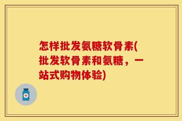怎样批发氨糖软骨素(批发软骨素和氨糖,一站式购物体验) 怎样批发氨糖软骨素(批发软骨素和氨糖,一站式购物体验)