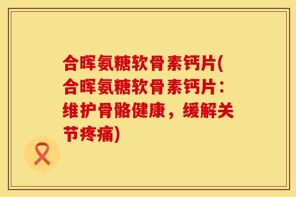 合晖氨糖软骨素钙片(合晖氨糖软骨素钙片:维护骨骼健康,缓解关节疼痛)