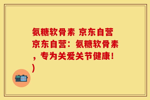 氨糖软骨素 京东自营京东自营:氨糖软骨素,专为关爱关节健康!) 氨糖软骨素 京东自营京东自营:氨糖软骨素,专为关爱关节健康!)