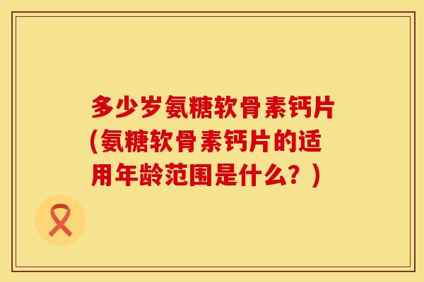 多少岁氨糖软骨素钙片(氨糖软骨素钙片的适用年龄范围是什么？)