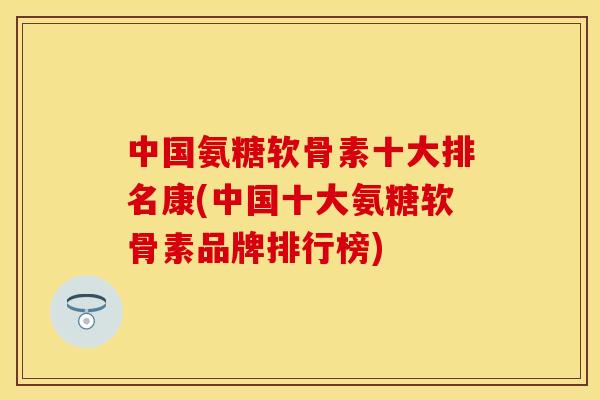 中国氨糖软骨素十大排名康(中国十大氨糖软骨素品牌排行榜)
