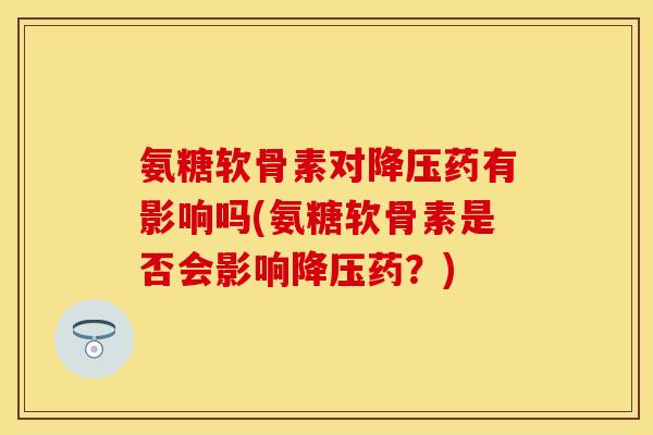 氨糖软骨素对降压药有影响吗(氨糖软骨素是否会影响降压药？)