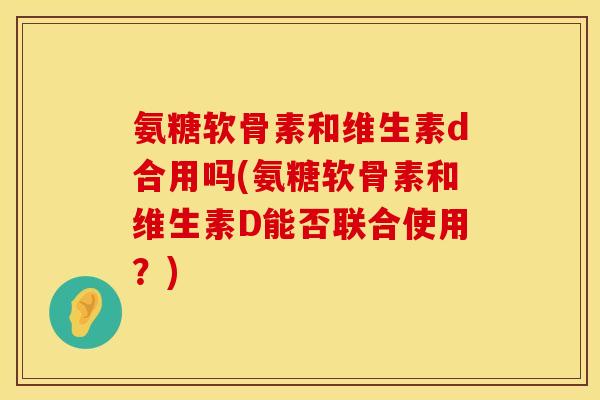 氨糖软骨素和维生素d合用吗(氨糖软骨素和维生素D能否联合使用？)