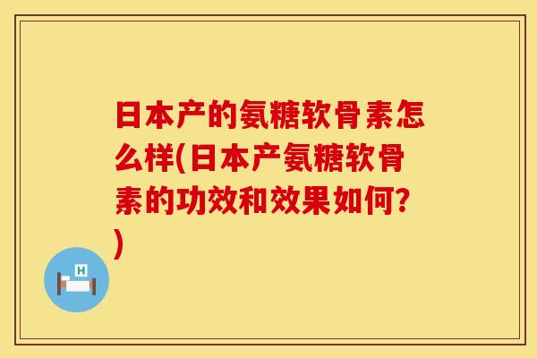 日本产的氨糖软骨素怎么样(日本产氨糖软骨素的功效和效果如何？)