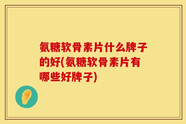 氨糖软骨素片什么牌子的好(氨糖软骨素片有哪些好牌子)