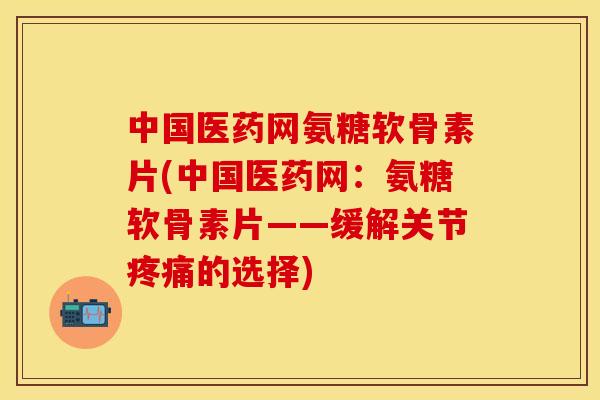中国医药网氨糖软骨素片(中国医药网：氨糖软骨素片——缓解关节疼痛的选择)