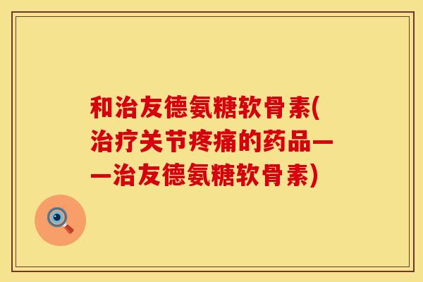 和治友德氨糖软骨素(治疗关节疼痛的药品——治友德氨糖软骨素)