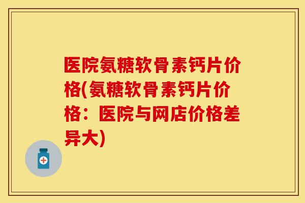 医院氨糖软骨素钙片价格(氨糖软骨素钙片价格:医院与网店价格差异大) 医院氨糖软骨素钙片价格(氨糖软骨素钙片价格:医院与网店价格差异大)