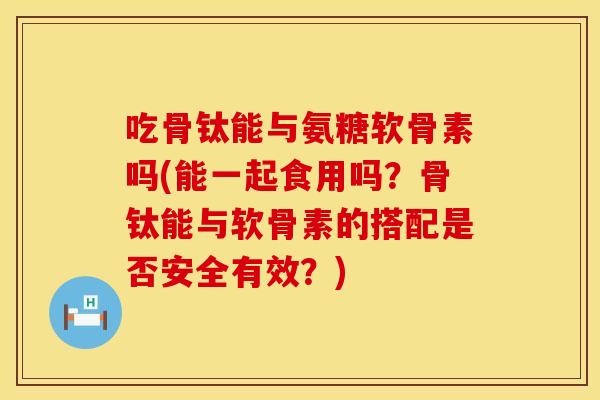吃骨钛能与氨糖软骨素吗(能一起食用吗?骨钛能与软骨素的搭配是否安全有效?)