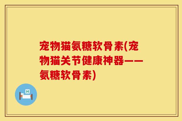宠物猫氨糖软骨素(宠物猫关节健康神器——氨糖软骨素) 宠物猫氨糖软骨素(宠物猫关节健康神器——氨糖软骨素)