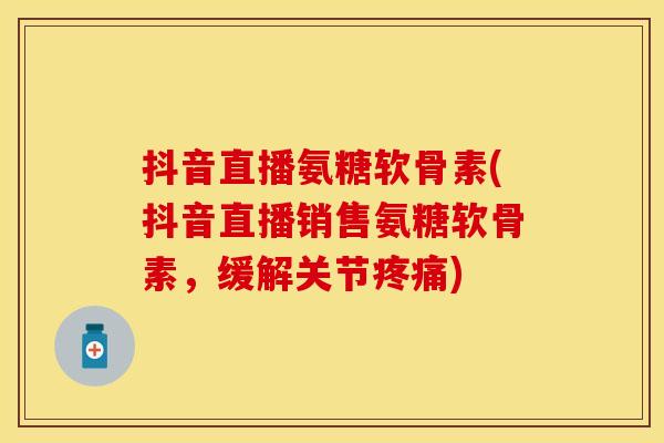 抖音直播氨糖软骨素(抖音直播销售氨糖软骨素，缓解关节疼痛)