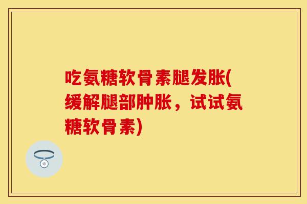 吃氨糖软骨素腿发胀(缓解腿部肿胀,试试氨糖软骨素)
