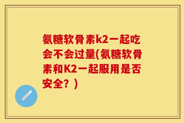 氨糖软骨素k2一起吃会不会过量(氨糖软骨素和K2一起服用是否安全？)