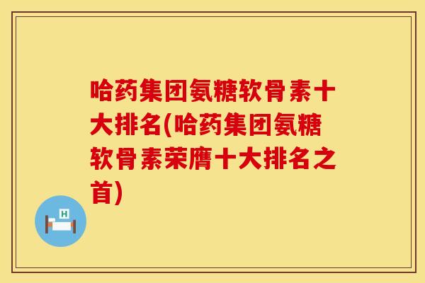 哈药集团氨糖软骨素十大排名(哈药集团氨糖软骨素荣膺十大排名之首)