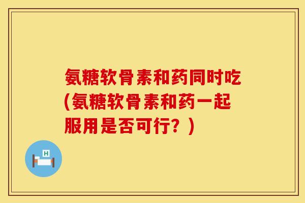 氨糖软骨素和药同时吃(氨糖软骨素和药一起服用是否可行？)