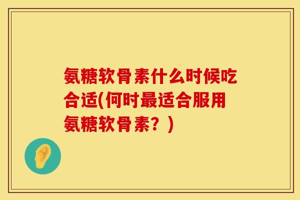 氨糖软骨素什么时候吃合适(何时最适合服用氨糖软骨素？)
