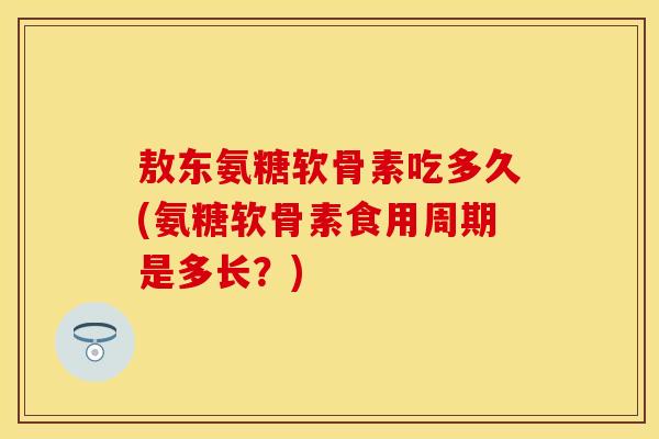 敖东氨糖软骨素吃多久(氨糖软骨素食用周期是多长？)