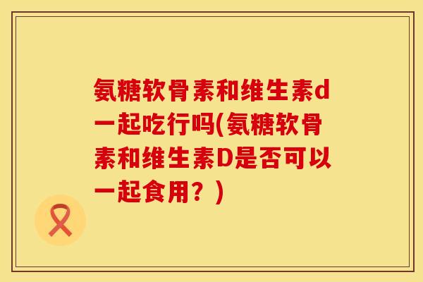 氨糖软骨素和维生素d一起吃行吗(氨糖软骨素和维生素D是否可以一起食用？)