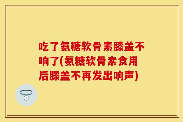 吃了氨糖软骨素膝盖不响了(氨糖软骨素食用后膝盖不再发出响声)