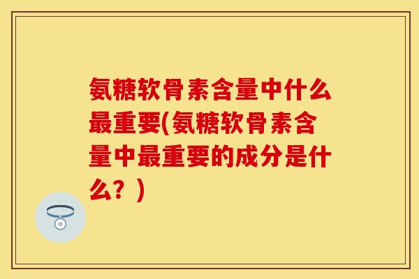 氨糖软骨素含量中什么最重要(氨糖软骨素含量中最重要的成分是什么？)
