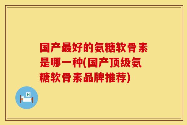 国产最好的氨糖软骨素是哪一种(国产顶级氨糖软骨素品牌推荐)