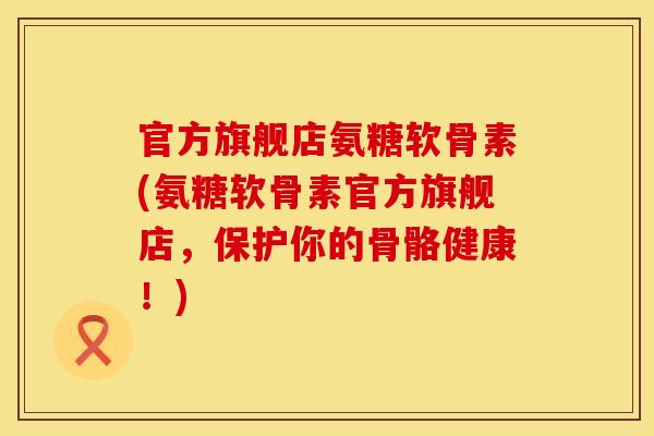 官方旗舰店氨糖软骨素(氨糖软骨素官方旗舰店，保护你的骨骼健康！)