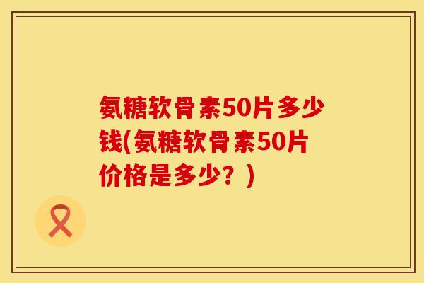 氨糖软骨素50片多少钱(氨糖软骨素50片价格是多少？)