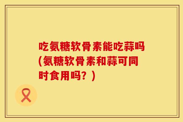 吃氨糖软骨素能吃蒜吗(氨糖软骨素和蒜可同时食用吗？)