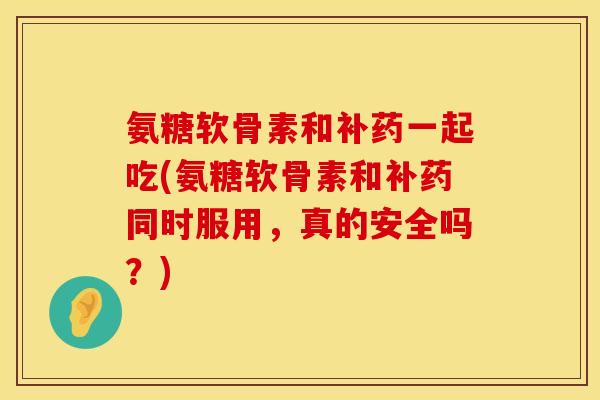 氨糖软骨素和补药一起吃(氨糖软骨素和补药同时服用，真的安全吗？)