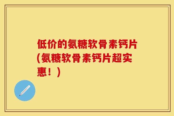 低价的氨糖软骨素钙片(氨糖软骨素钙片超实惠!)