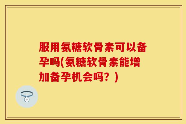 服用氨糖软骨素可以备孕吗(氨糖软骨素能增加备孕机会吗?) 服用氨糖软骨素可以备孕吗(氨糖软骨素能增加备孕机会吗?)