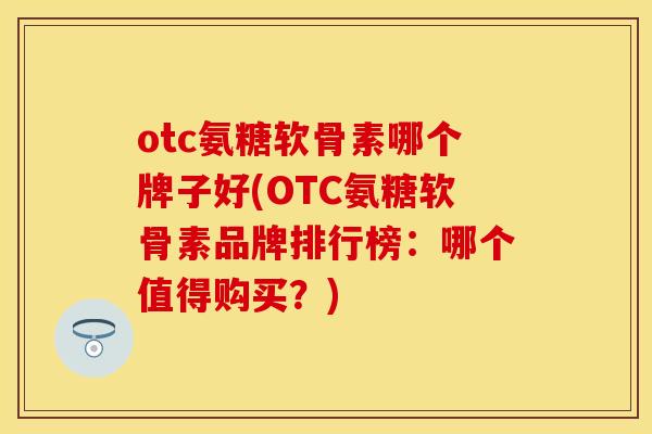 otc氨糖软骨素哪个牌子好(OTC氨糖软骨素品牌排行榜：哪个值得购买？)