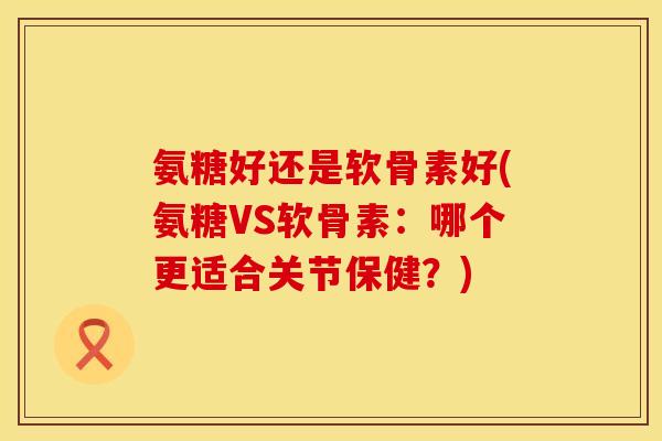 氨糖好还是软骨素好(氨糖VS软骨素:哪个更适合关节保健?)