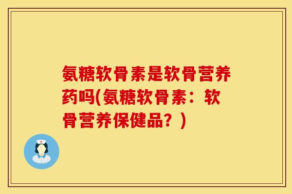 氨糖软骨素是软骨营养药吗(氨糖软骨素:软骨营养保健品?)