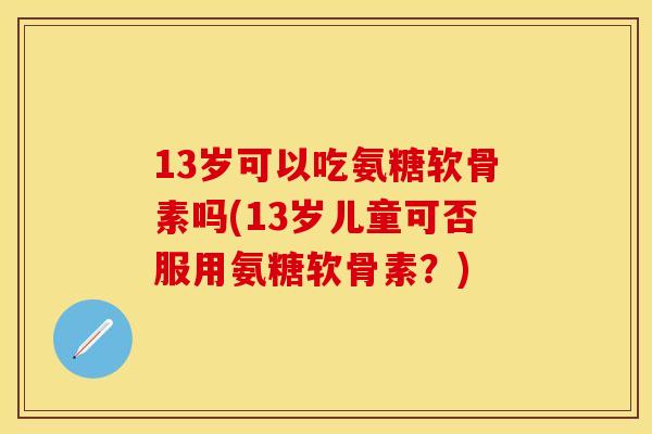 13岁可以吃氨糖软骨素吗(13岁儿童可否服用氨糖软骨素?)